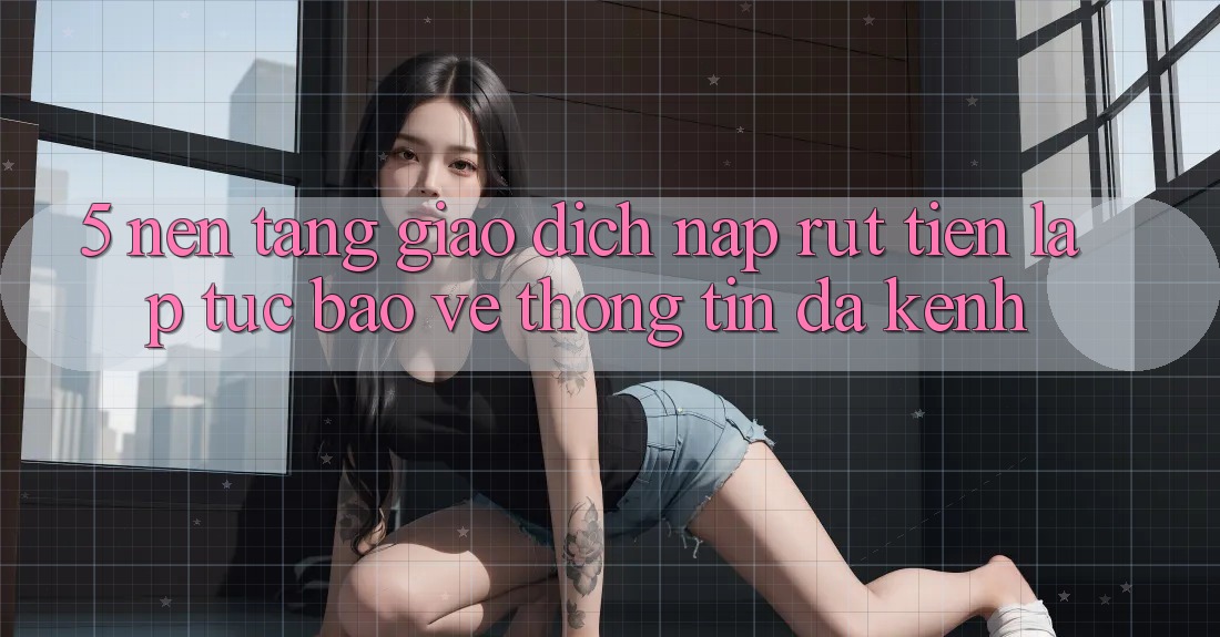 5. Nền tảng Giao Dịch Nạp Rút Tiền: Lập tức, Bảo vệ thông tin, Đa Kênh