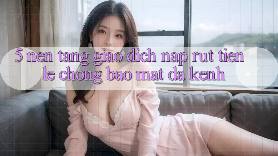5. Nền tảng Giao Dịch Nạp Rút Tiền: Lẹ Chóng, Bảo Mật, Đa Kênh