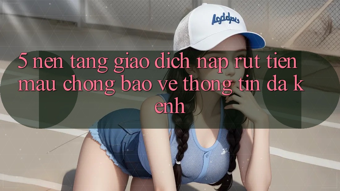 5. Nền tảng Giao Dịch Nạp Rút Tiền: Mau Chóng, Bảo vệ thông tin, Đa Kênh