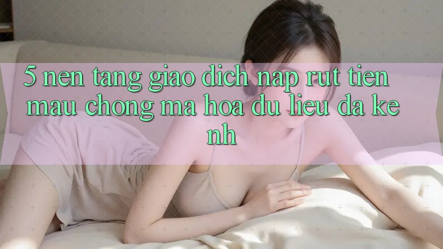5. Nền tảng Giao Dịch Nạp Rút Tiền: Mau Chóng, Mã hóa dữ liệu, Đa Kênh