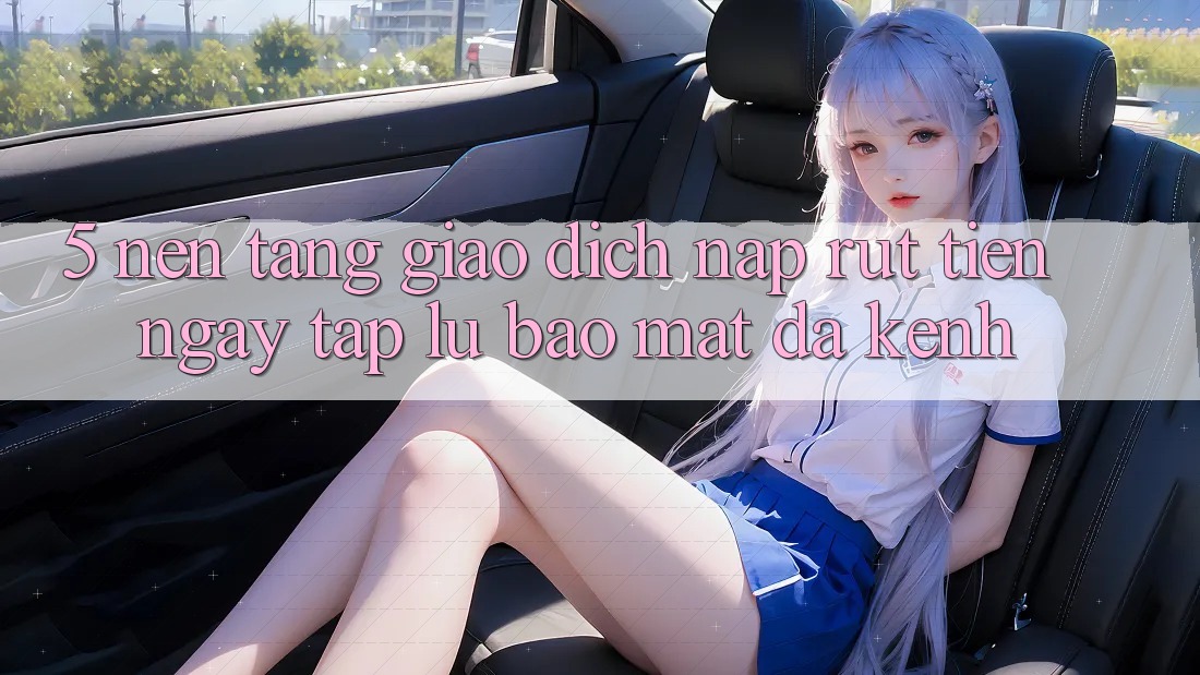 5. Nền tảng Giao Dịch Nạp Rút Tiền: Ngay tắp lự, Bảo Mật, Đa Kênh