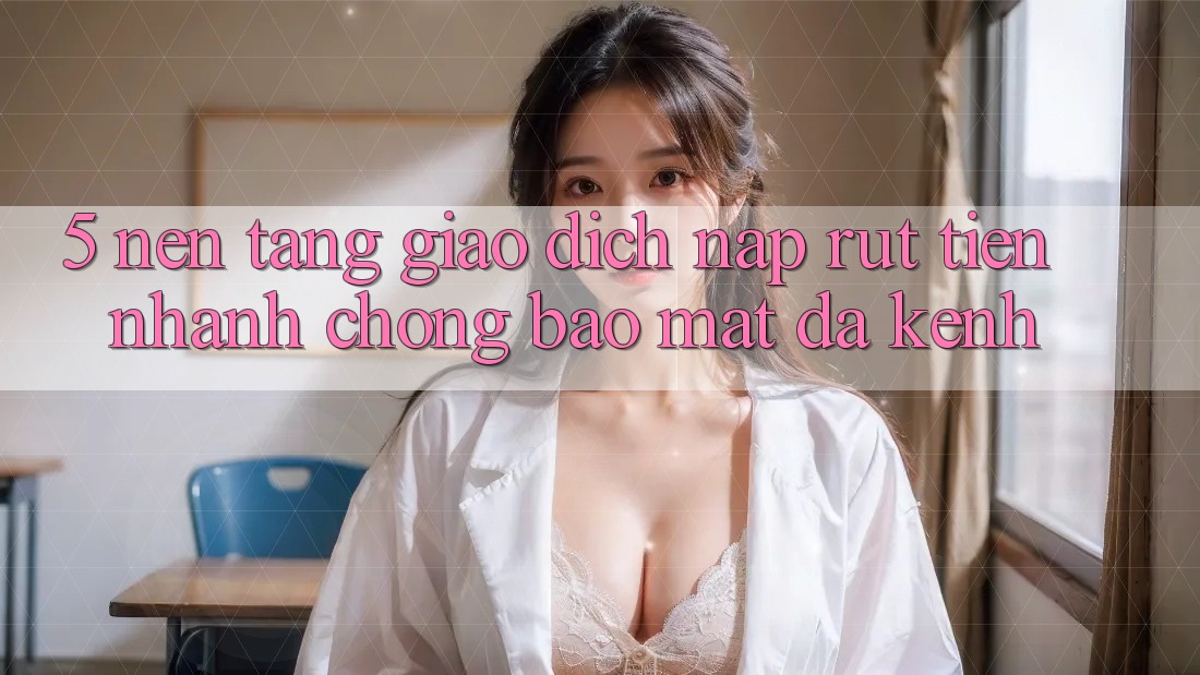 5. Nền tảng Giao Dịch Nạp Rút Tiền: Nhanh Chóng, Bảo Mật, Đa Kênh 5. Nền tảng Giao Dịch Nạp Rút Tiền: Nhanh Chóng, Bảo Mật, Đa Kênh
