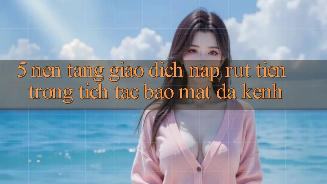 5. Nền tảng Giao Dịch Nạp Rút Tiền: Trong tích tắc, Bảo Mật, Đa Kênh