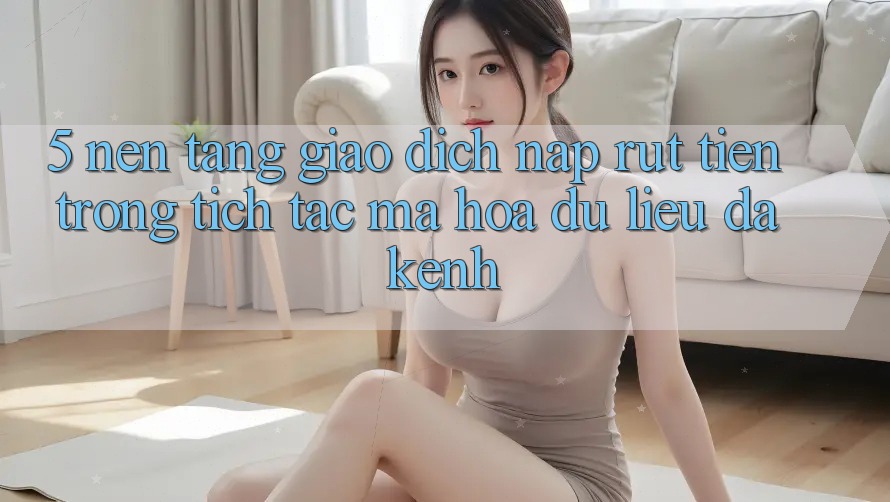 5. Nền tảng Giao Dịch Nạp Rút Tiền: Trong tích tắc, Mã hóa dữ liệu, Đa Kênh