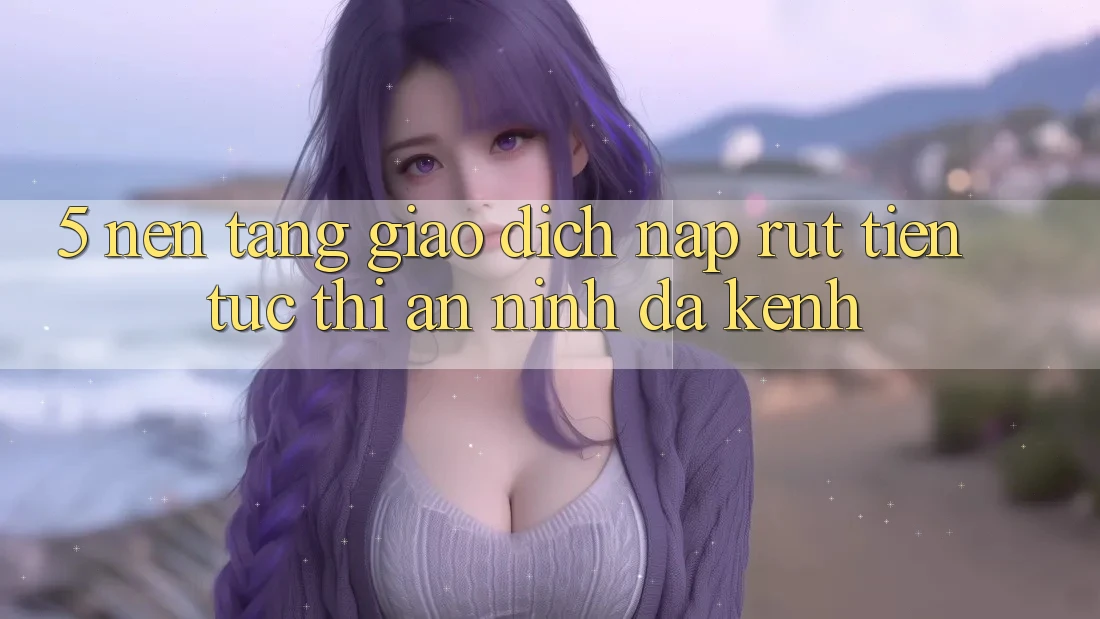 5. Nền tảng Giao Dịch Nạp Rút Tiền: Tức thì, An ninh, Đa Kênh