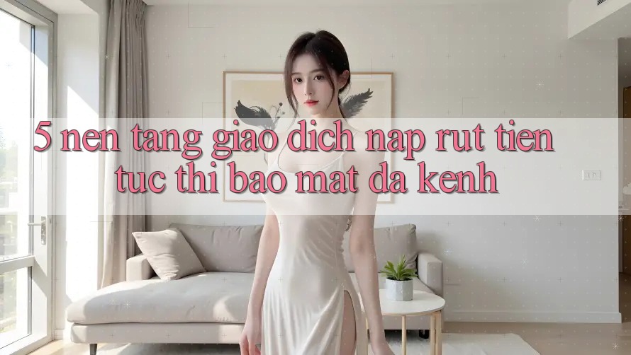 5. Nền tảng Giao Dịch Nạp Rút Tiền: Tức thì, Bảo Mật, Đa Kênh
