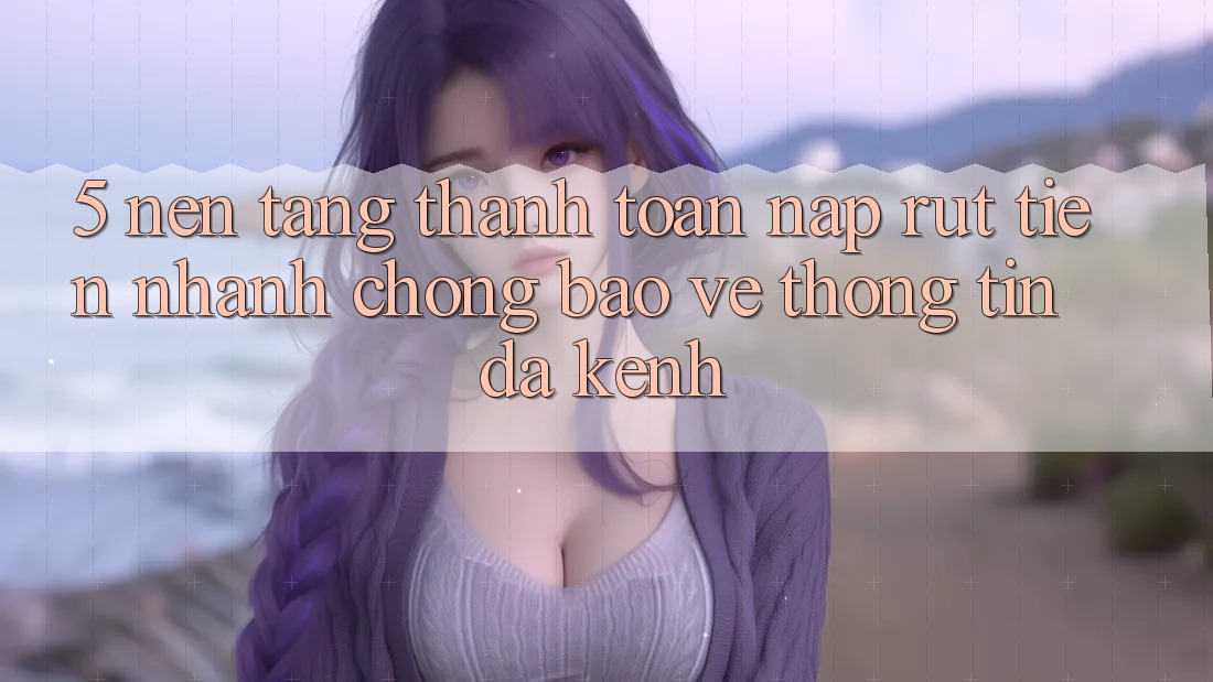 5. Nền tảng Thanh toán Nạp Rút Tiền: Nhanh Chóng, Bảo vệ thông tin, Đa Kênh