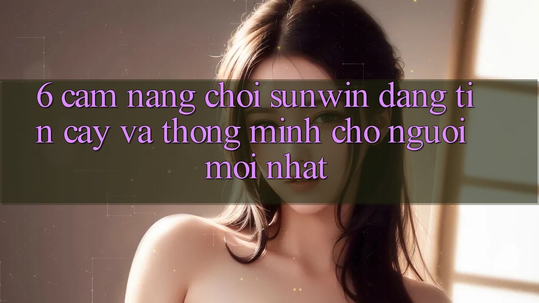 6. Cẩm Nang Chơi Sunwin Đáng tin cậy Và Thông Minh Cho Người Mới nhất
