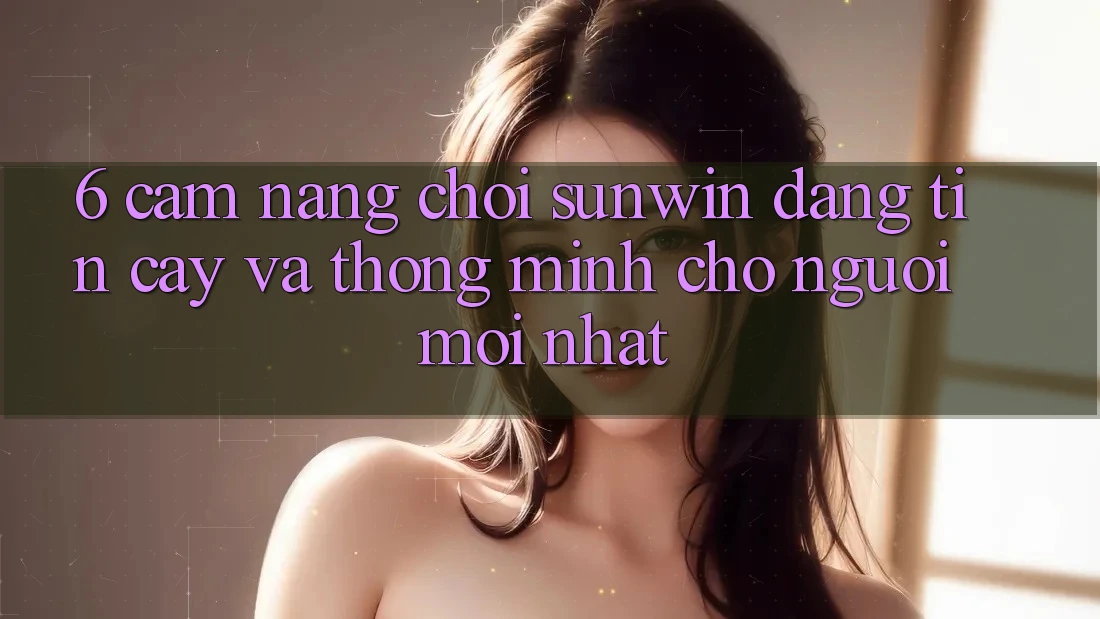 6. Cẩm Nang Chơi Sunwin Đáng tin cậy Và Thông Minh Cho Người Mới nhất 6. Cẩm Nang Chơi Sunwin Đáng tin cậy Và Thông Minh Cho Người Mới nhất