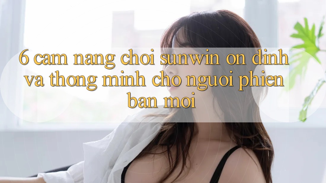 6. Cẩm Nang Chơi Sunwin Ổn định Và Thông Minh Cho Người Phiên bản mới