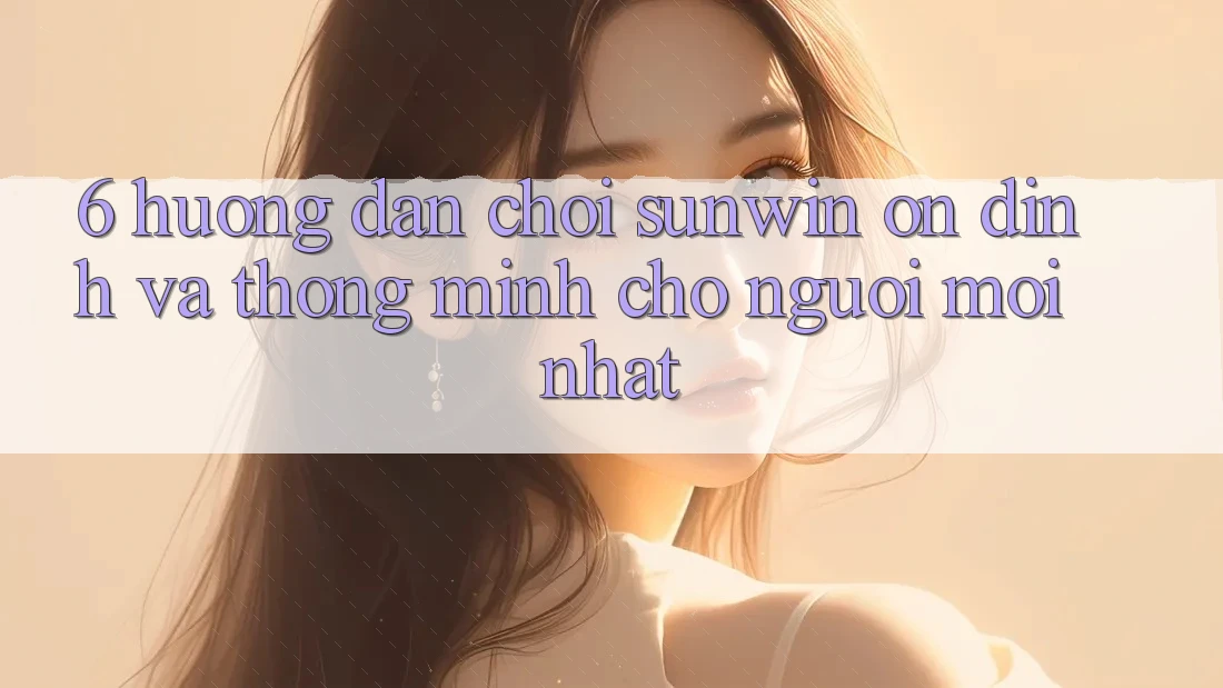 6. Hướng dẫn Chơi Sunwin Ổn định Và Thông Minh Cho Người Mới nhất