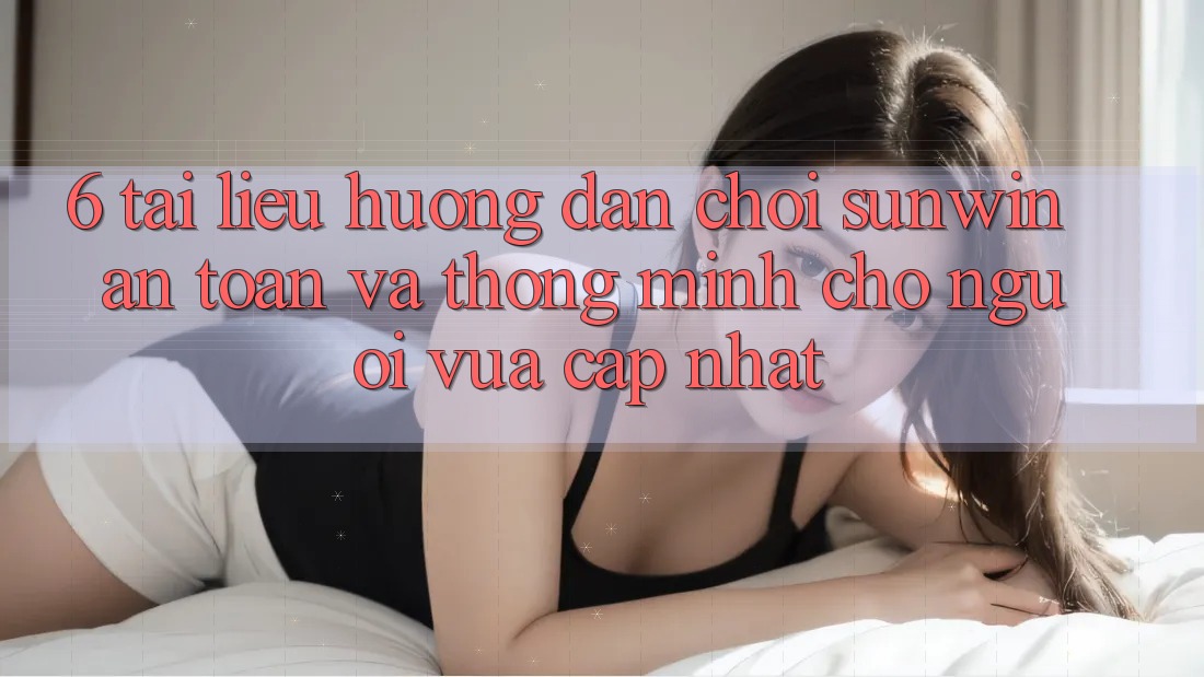6. Tài liệu hướng dẫn Chơi Sunwin An Toàn Và Thông Minh Cho Người Vừa cập nhật 6. Tài liệu hướng dẫn Chơi Sunwin An Toàn Và Thông Minh Cho Người Vừa cập nhật