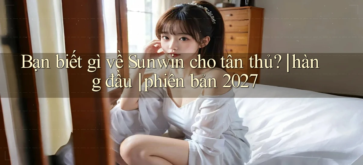 Bạn biết gì về Sunwin cho tân thủ hàng đầu phiên bản 2027