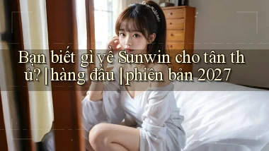 Bạn biết gì về Sunwin cho tân thủ hàng đầu phiên bản 2027