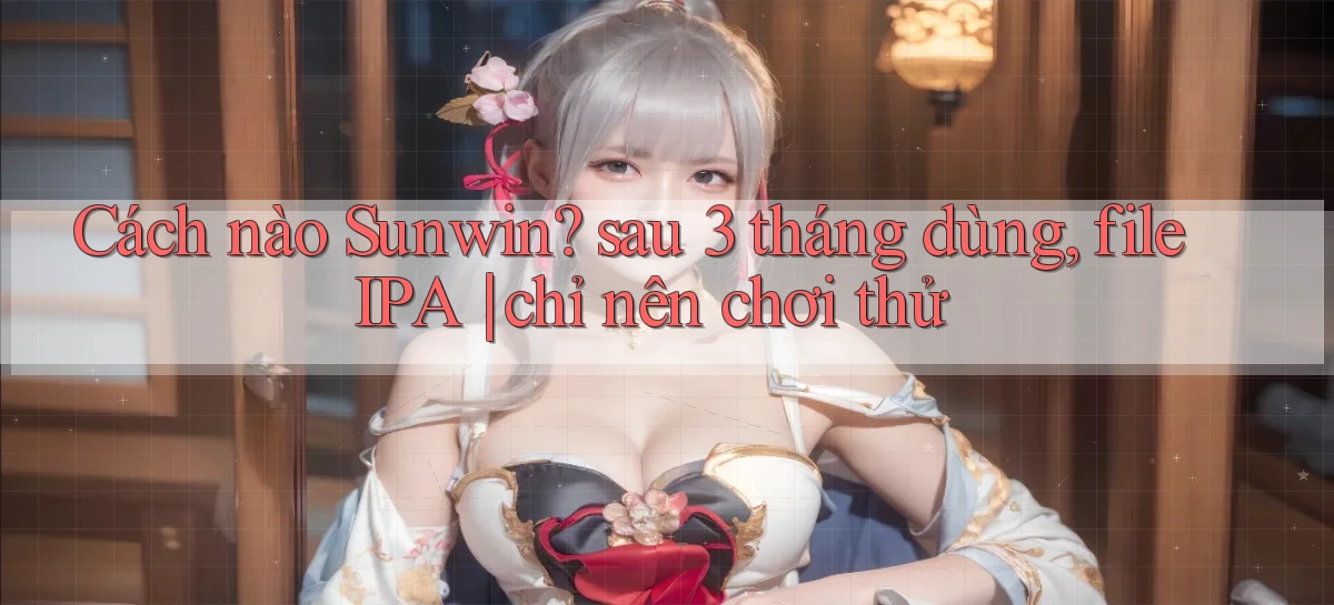 Cách nào Sunwin sau 3 tháng dùng, file IPA chỉ nên chơi thử