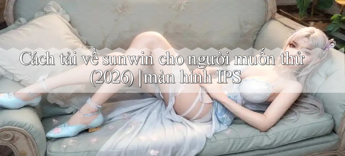 Cách tải về sunwin cho người muốn thử (2026) màn hình IPS