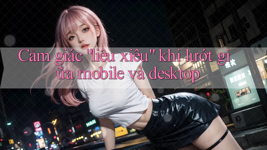Cảm giác “liêu xiêu” khi lướt giữa mobile và desktop