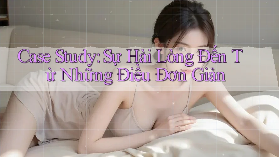 Case Study: Sự Hài Lòng Đến Từ Những Điều Đơn Giản Case Study: Sự Hài Lòng Đến Từ Những Điều Đơn Giản
