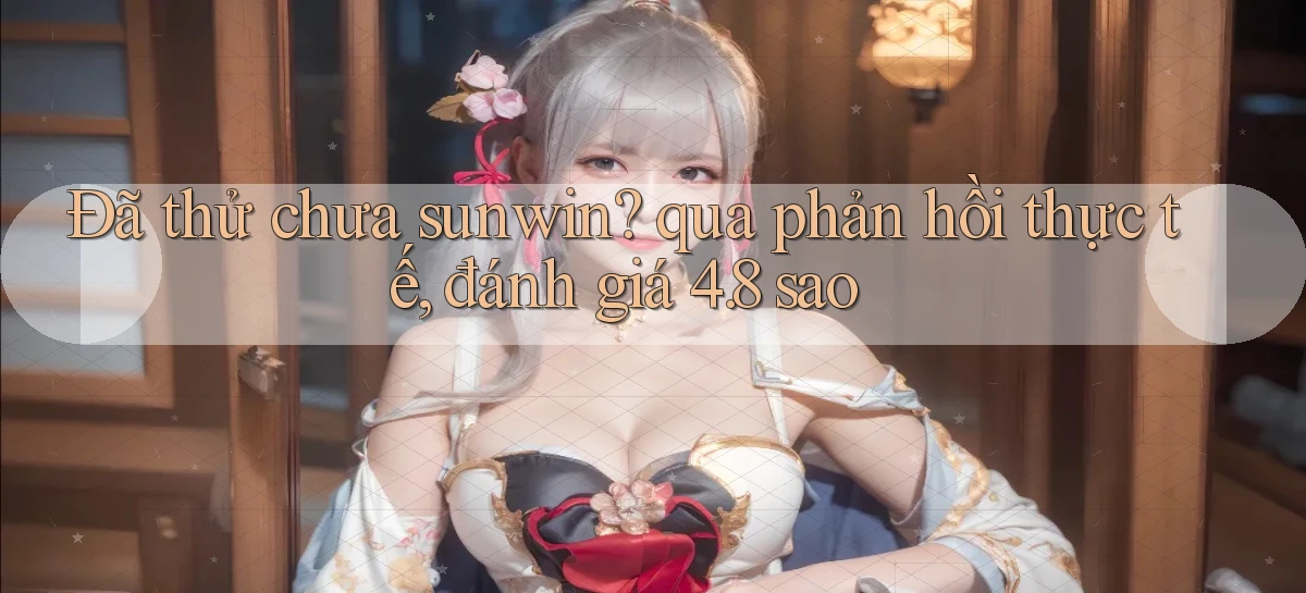 Đã thử chưa sunwin qua phản hồi thực tế, đánh giá 4.8 sao