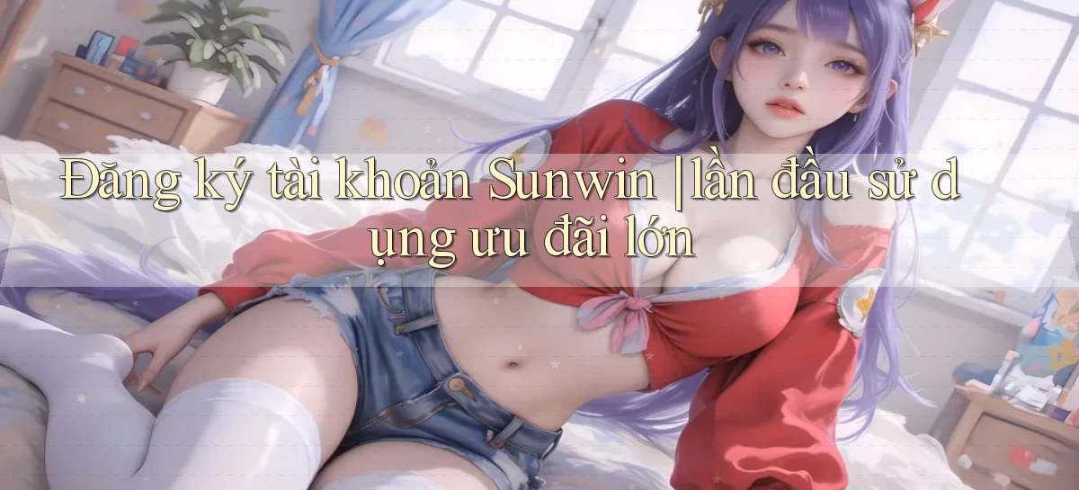 Đăng ký tài khoản Sunwin lần đầu sử dụng ưu đãi lớn