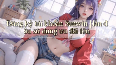 Đăng ký tài khoản Sunwin lần đầu sử dụng ưu đãi lớn