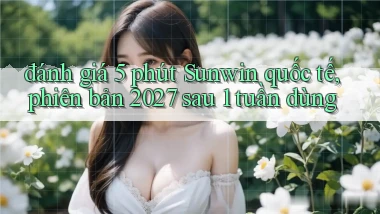 đánh giá 5 phút Sunwin quốc tế, phiên bản 2027 sau 1 tuần dùng