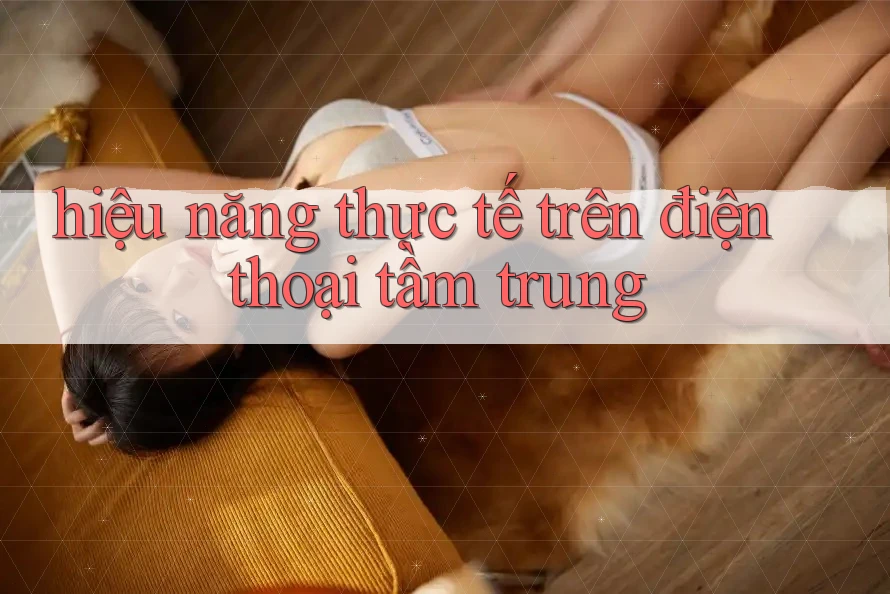 hiệu năng thực tế trên điện thoại tầm trung