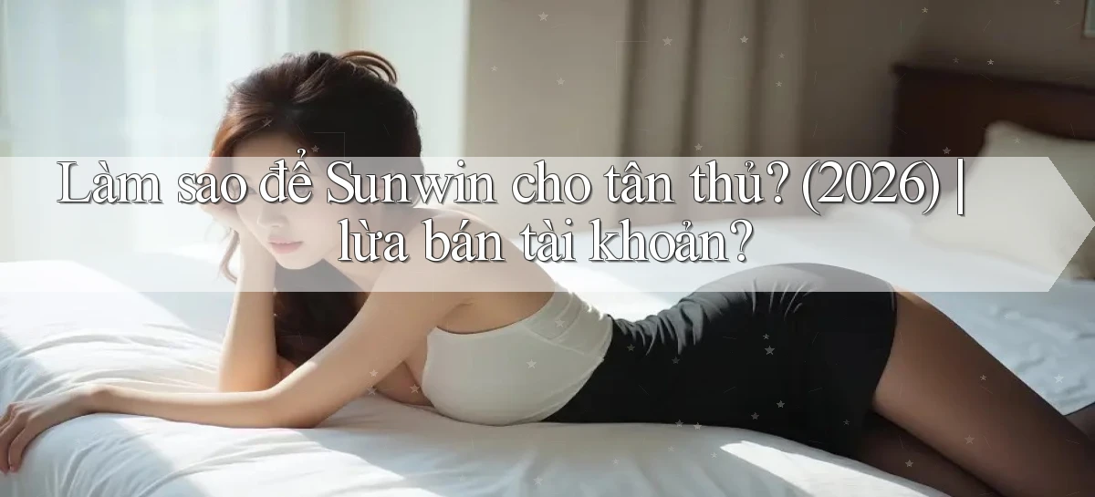 Làm sao để Sunwin cho tân thủ (2026) lừa bán tài khoản