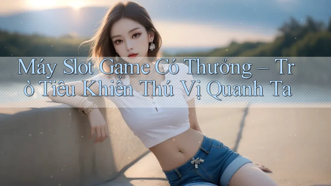 Máy Slot Game Có Thưởng – Trò Tiêu Khiển Thú Vị Quanh Ta