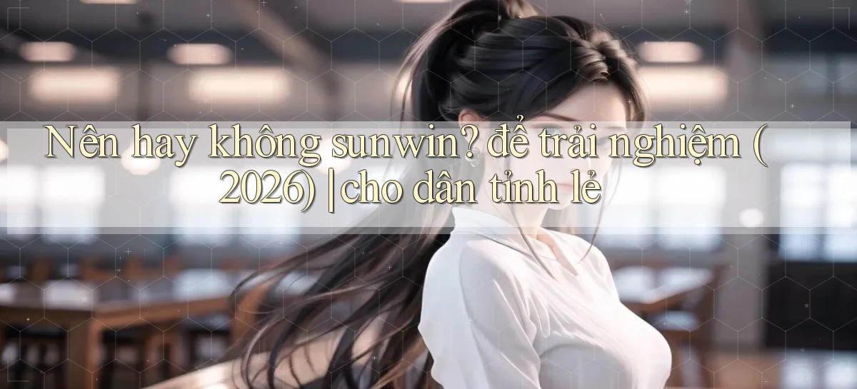 Nên hay không sunwin để trải nghiệm (2026) cho dân tỉnh lẻ