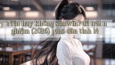 Nên hay không sunwin để trải nghiệm (2026) cho dân tỉnh lẻ
