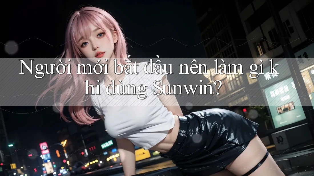 Người mới bắt đầu nên làm gì khi dùng Sunwin? Người mới bắt đầu nên làm gì khi dùng Sunwin?
