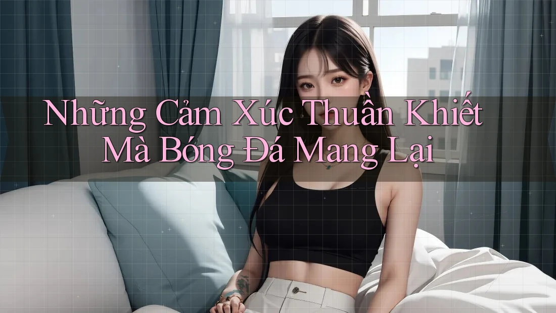Những Cảm Xúc Thuần Khiết Mà Bóng Đá Mang Lại