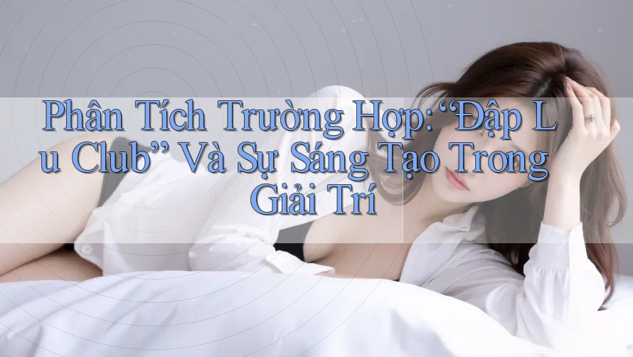 Phân Tích Trường Hợp: “Đập Lu Club” Và Sự Sáng Tạo Trong Giải Trí