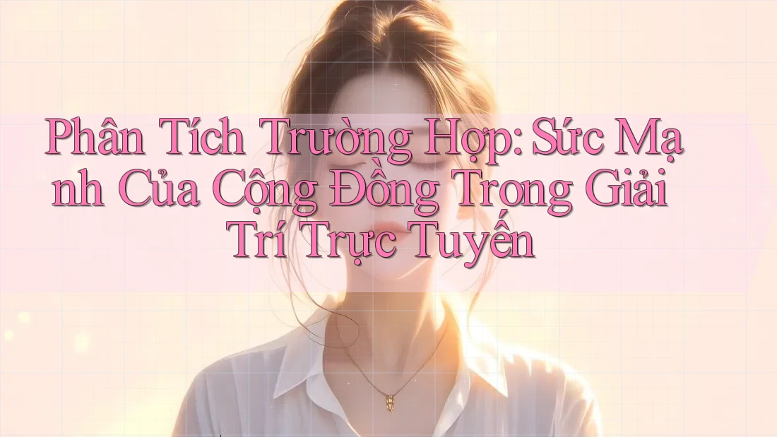 Phân Tích Trường Hợp: Sức Mạnh Của Cộng Đồng Trong Giải Trí Trực Tuyến
