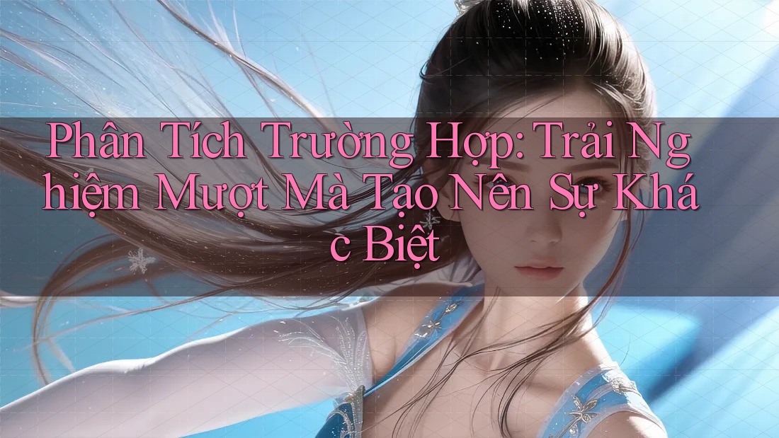 Phân Tích Trường Hợp: Trải Nghiệm Mượt Mà Tạo Nên Sự Khác Biệt Phân Tích Trường Hợp: Trải Nghiệm Mượt Mà Tạo Nên Sự Khác Biệt