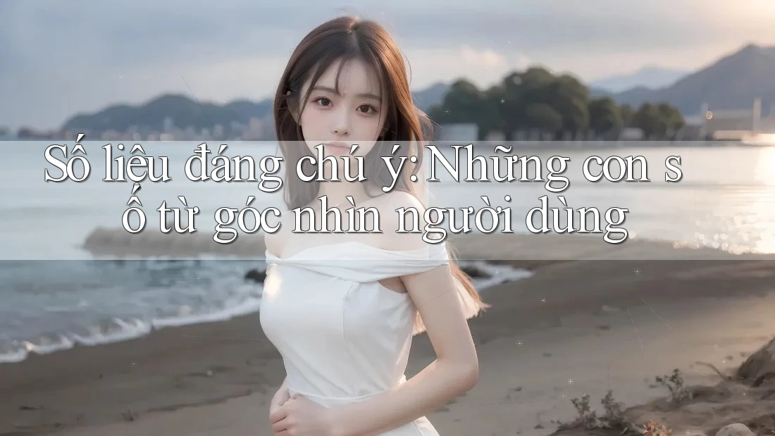 Số liệu đáng chú ý: Những con số từ góc nhìn người dùng