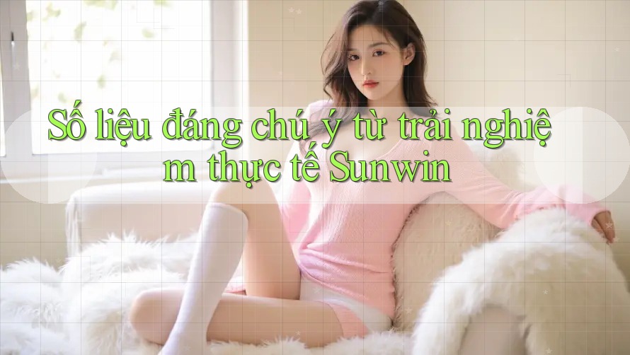Số liệu đáng chú ý từ trải nghiệm thực tế Sunwin Số liệu đáng chú ý từ trải nghiệm thực tế Sunwin