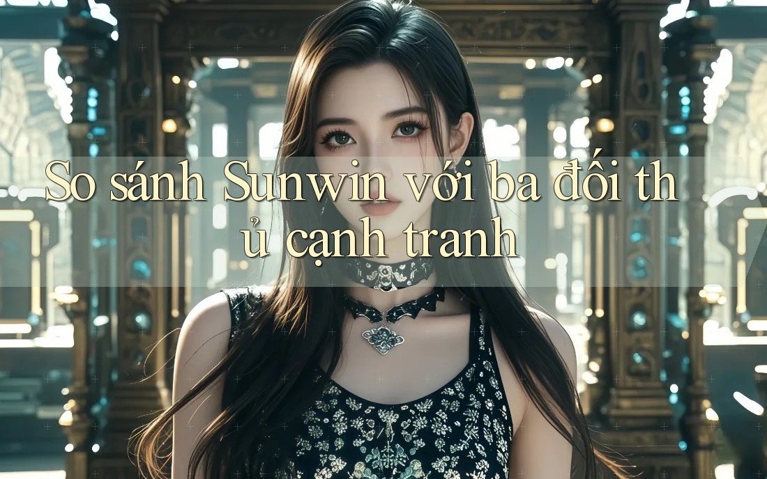 So sánh Sunwin với ba đối thủ cạnh tranh So sánh Sunwin với ba đối thủ cạnh tranh