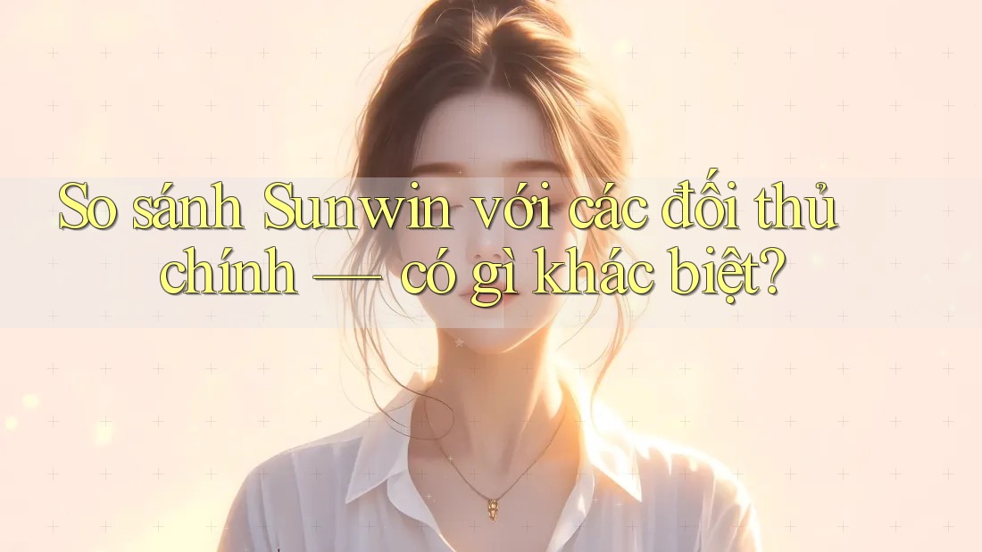 So sánh Sunwin với các đối thủ chính — có gì khác biệt?