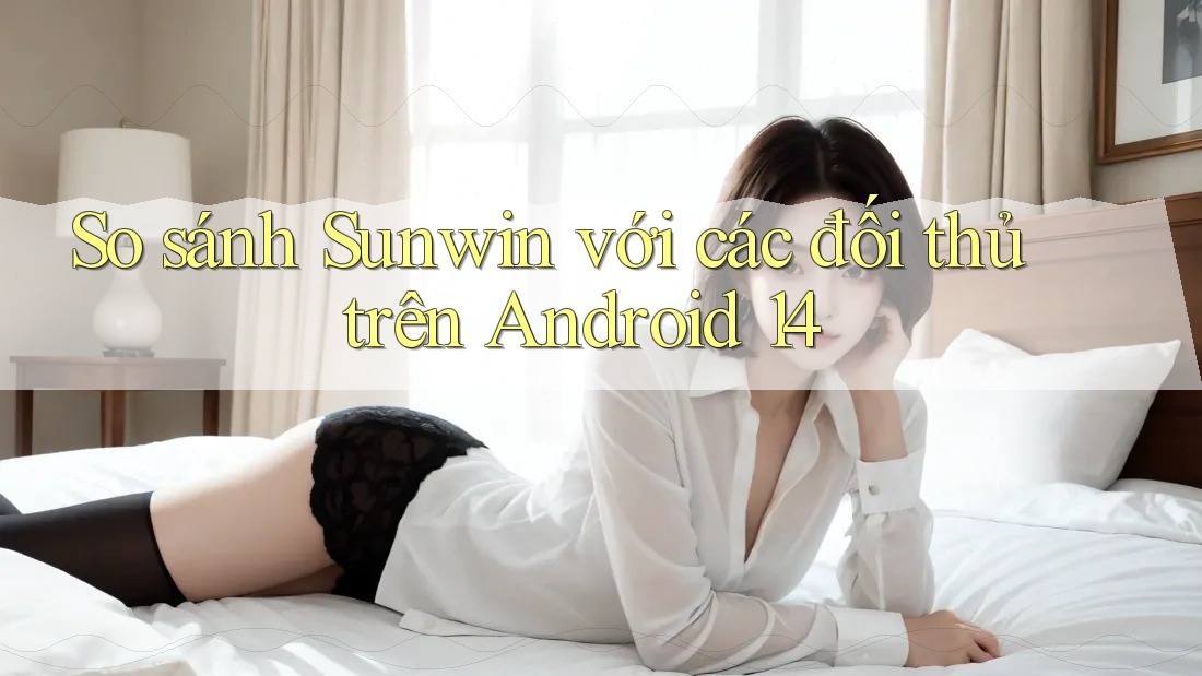 So sánh Sunwin với các đối thủ trên Android 14 So sánh Sunwin với các đối thủ trên Android 14