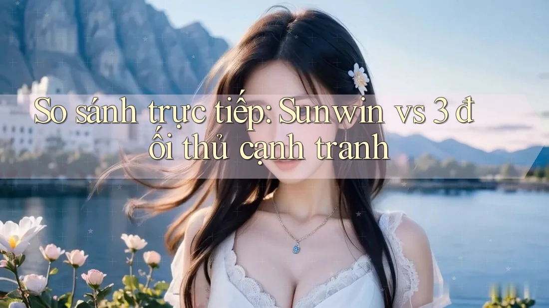 So sánh trực tiếp: Sunwin vs 3 đối thủ cạnh tranh