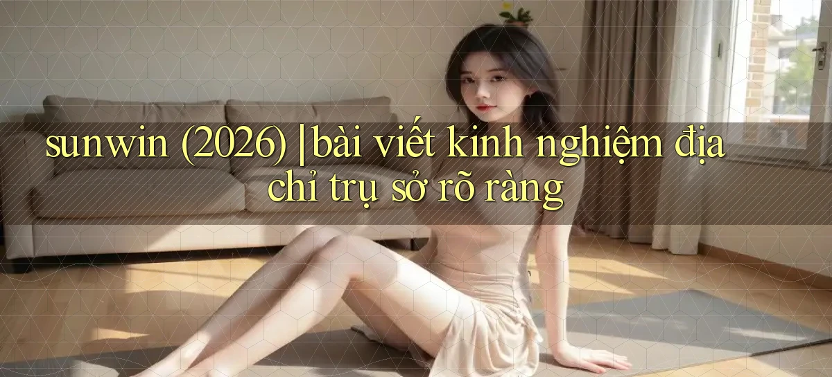 sunwin (2026) bài viết kinh nghiệm địa chỉ trụ sở rõ ràng