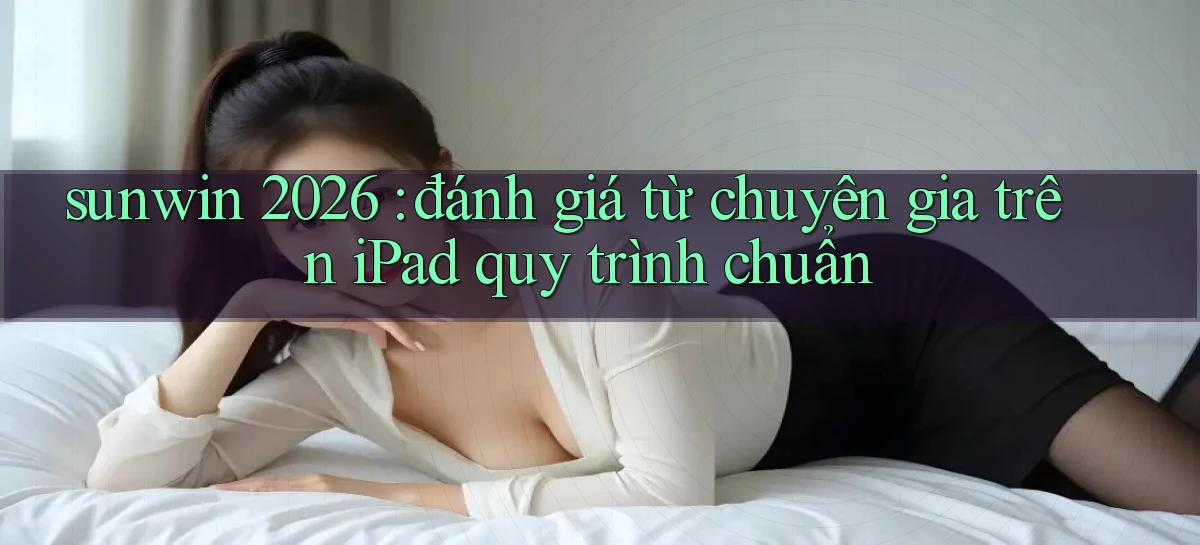 sunwin 2026 đánh giá từ chuyên gia trên iPad quy trình chuẩn