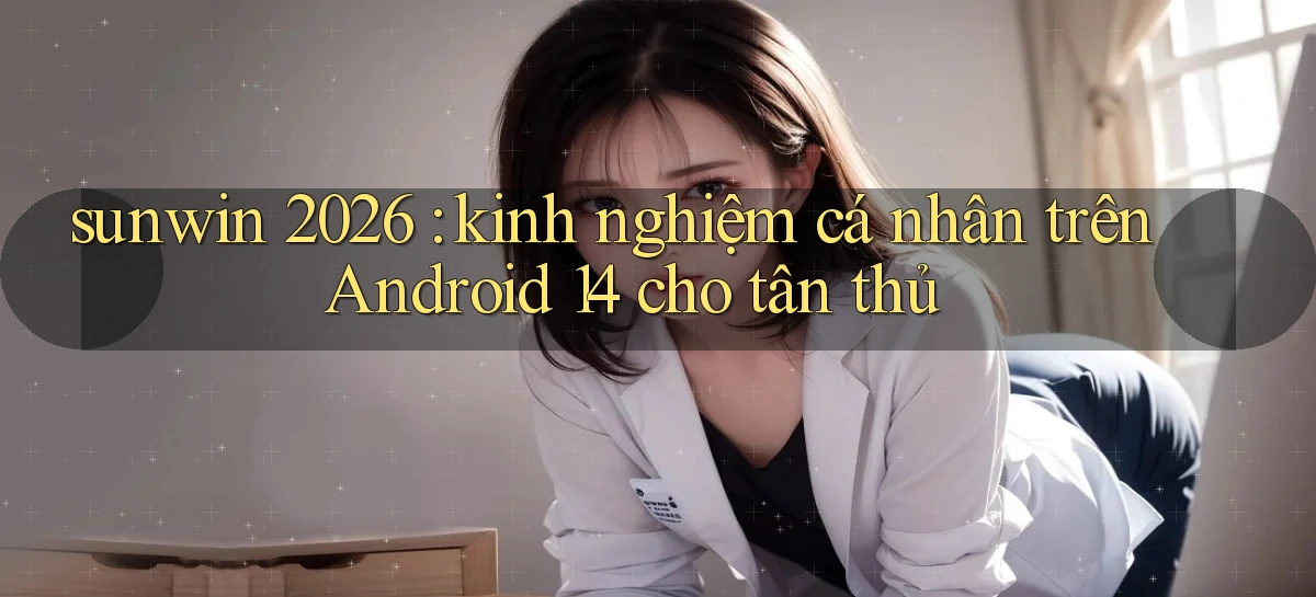 sunwin 2026 kinh nghiệm cá nhân trên Android 14 cho tân thủ