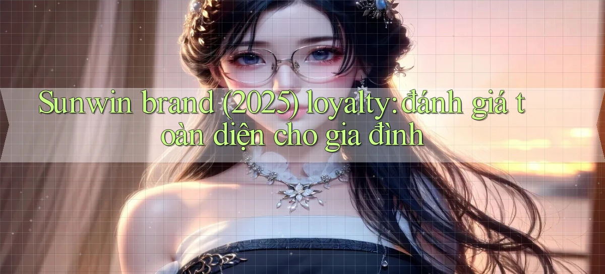 Sunwin brand (2025) loyalty đánh giá toàn diện cho gia đình