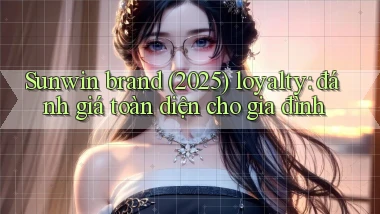 Sunwin brand (2025) loyalty đánh giá toàn diện cho gia đình
