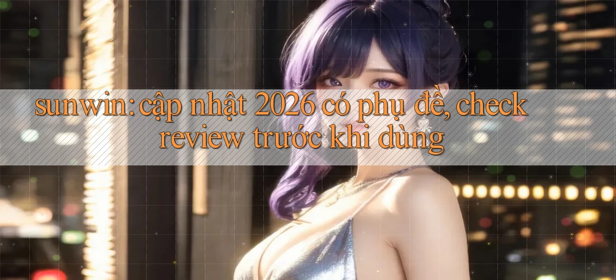 sunwin cập nhật 2026 có phụ đề, check review trước khi dùng