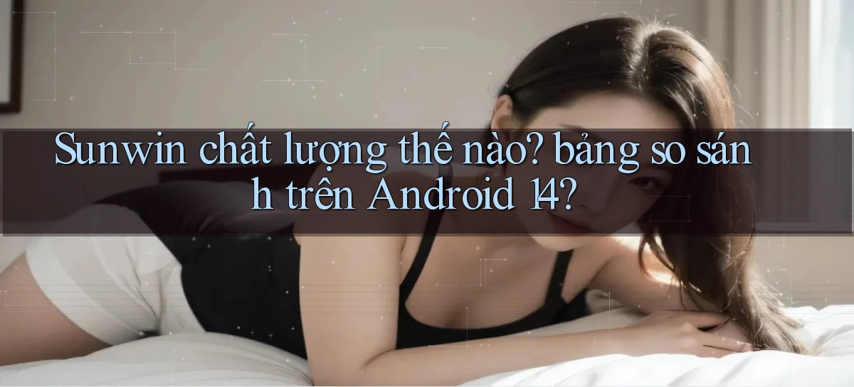Sunwin chất lượng thế nào bảng so sánh trên Android 14