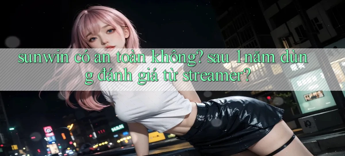 sunwin có an toàn không sau 1 năm dùng đánh giá từ streamer